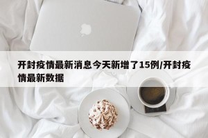 开封疫情最新消息今天新增了15例/开封疫情最新数据