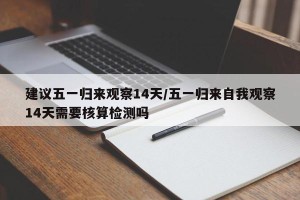 建议五一归来观察14天/五一归来自我观察14天需要核算检测吗