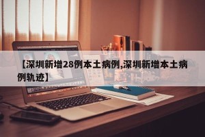 【深圳新增28例本土病例,深圳新增本土病例轨迹】