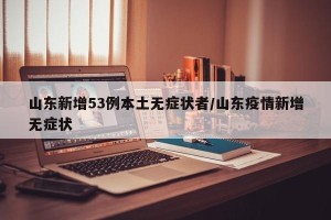 山东新增53例本土无症状者/山东疫情新增无症状