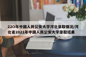 22O年中国人民公安大学河北录取情况/河北省2021年中国人民公安大学录取结果