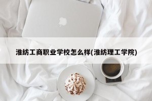淮纺工商职业学校怎么样(淮纺理工学院)