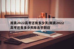 距离2022高考还有多少天/距离2022高考还有多少天除去节假日