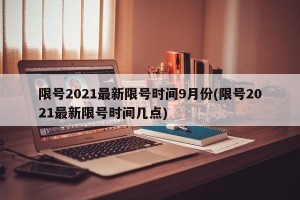 限号2021最新限号时间9月份(限号2021最新限号时间几点)