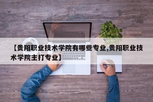 【贵阳职业技术学院有哪些专业,贵阳职业技术学院主打专业】