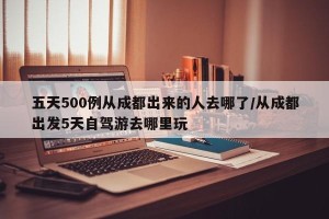 五天500例从成都出来的人去哪了/从成都出发5天自驾游去哪里玩
