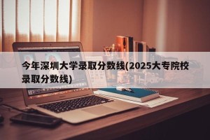 今年深圳大学录取分数线(2025大专院校录取分数线)