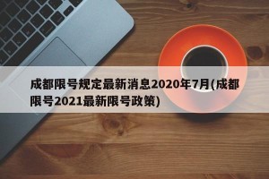 成都限号规定最新消息2020年7月(成都限号2021最新限号政策)