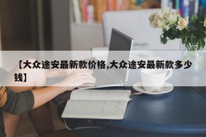 【大众途安最新款价格,大众途安最新款多少钱】