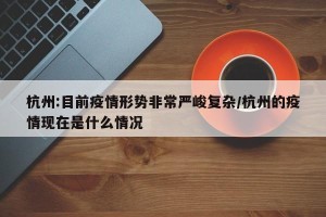 杭州:目前疫情形势非常严峻复杂/杭州的疫情现在是什么情况