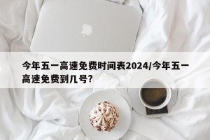 今年五一高速免费时间表2024/今年五一高速免费到几号?