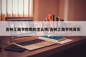 吉林工商学院教的怎么样/吉林工商学院真实