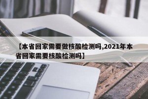 【本省回家需要做核酸检测吗,2021年本省回家需要核酸检测吗】