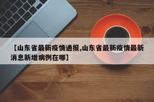 【山东省最新疫情通报,山东省最新疫情最新消息新增病例在哪】