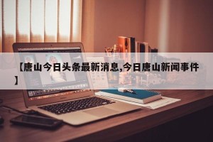 【唐山今日头条最新消息,今日唐山新闻事件】