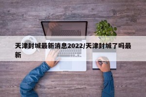 天津封城最新消息2022/天津封城了吗最新
