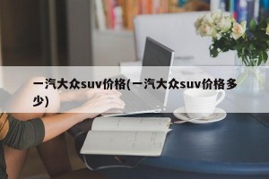 一汽大众suv价格(一汽大众suv价格多少)