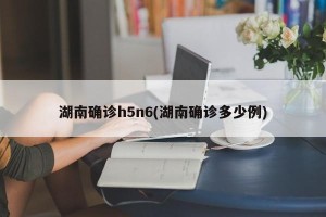 湖南确诊h5n6(湖南确诊多少例)