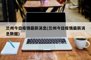 兰州今日疫情最新消息(兰州今日疫情最新消息数据)
