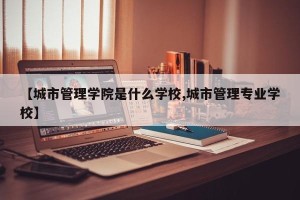 【城市管理学院是什么学校,城市管理专业学校】