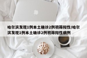 哈尔滨发现1例本土确诊2例初筛阳性/哈尔滨发现1例本土确诊2例初筛阳性病例
