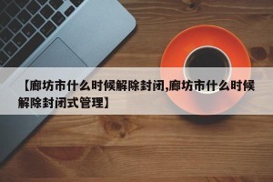 【廊坊市什么时候解除封闭,廊坊市什么时候解除封闭式管理】