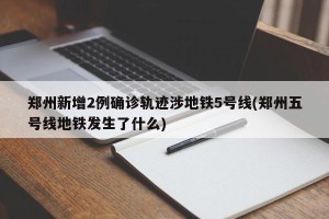 郑州新增2例确诊轨迹涉地铁5号线(郑州五号线地铁发生了什么)