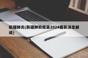 新疆肺炎(新疆肺炎疫苗2024最新消息解读)