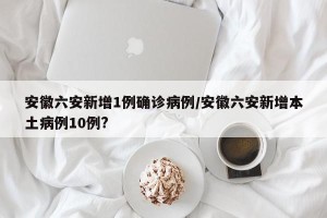 安徽六安新增1例确诊病例/安徽六安新增本土病例10例?