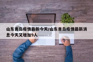 山东青岛疫情最新今天/山东青岛疫情最新消息今天又增加9人