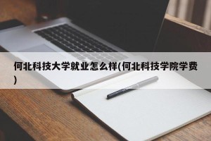 何北科技大学就业怎么样(何北科技学院学费)
