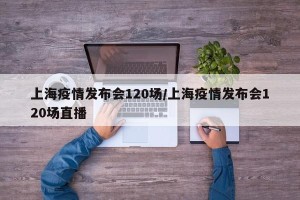 上海疫情发布会120场/上海疫情发布会120场直播