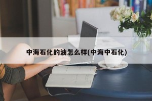 中海石化的油怎么样(中海中石化)
