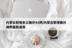内蒙古新增本土确诊42例/内蒙古新增确诊病例最新通报