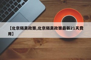 【北京隔离政策,北京隔离政策最新21天费用】