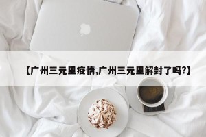 【广州三元里疫情,广州三元里解封了吗?】