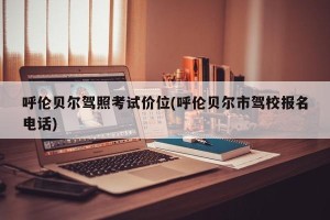 呼伦贝尔驾照考试价位(呼伦贝尔市驾校报名电话)