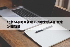北京24小时内新增38例本土感染者/北京24日新增