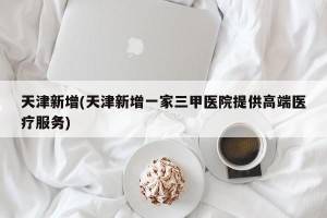 天津新增(天津新增一家三甲医院提供高端医疗服务)