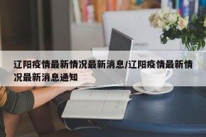 辽阳疫情最新情况最新消息/辽阳疫情最新情况最新消息通知