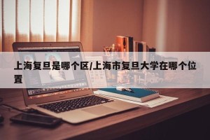 上海复旦是哪个区/上海市复旦大学在哪个位置