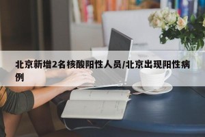 北京新增2名核酸阳性人员/北京出现阳性病例