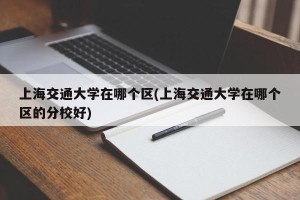 上海交通大学在哪个区(上海交通大学在哪个区的分校好)