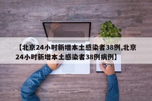 【北京24小时新增本土感染者38例,北京24小时新增本土感染者38例病例】