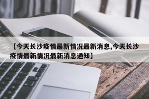 【今天长沙疫情最新情况最新消息,今天长沙疫情最新情况最新消息通知】