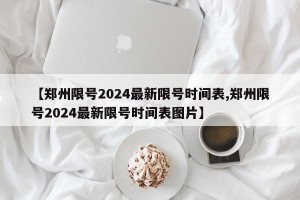 【郑州限号2024最新限号时间表,郑州限号2024最新限号时间表图片】