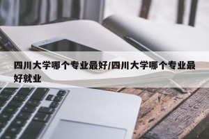 四川大学哪个专业最好/四川大学哪个专业最好就业