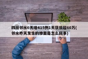 四川邻水6天增415例1天获捐超60万(邻水昨天发生的惨案是怎么回事)