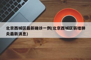 北京西城区最新确诊一例(北京西城区新增肺炎最新消息)
