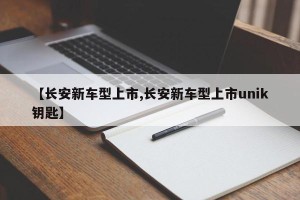 【长安新车型上市,长安新车型上市unik钥匙】